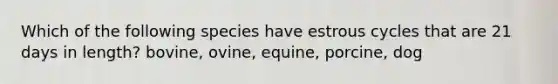 Which of the following species have estrous cycles that are 21 days in length? bovine, ovine, equine, porcine, dog