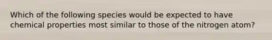 Which of the following species would be expected to have chemical properties most similar to those of the nitrogen atom?