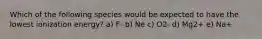 Which of the following species would be expected to have the lowest ionization energy? a) F- b) Ne c) O2- d) Mg2+ e) Na+