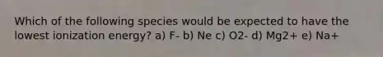 Which of the following species would be expected to have the lowest ionization energy? a) F- b) Ne c) O2- d) Mg2+ e) Na+