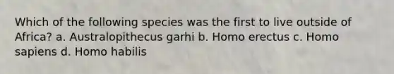 Which of the following species was the first to live outside of Africa? a. Australopithecus garhi b. Homo erectus c. Homo sapiens d. Homo habilis