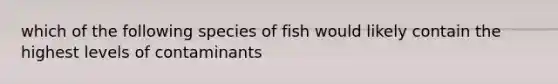 which of the following species of fish would likely contain the highest levels of contaminants