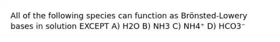 All of the following species can function as Brönsted-Lowery bases in solution EXCEPT A) H2O B) NH3 C) NH4⁺ D) HCO3⁻