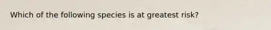 Which of the following species is at greatest risk?