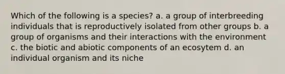 Which of the following is a species? a. a group of interbreeding individuals that is reproductively isolated from other groups b. a group of organisms and their interactions with the environment c. the biotic and abiotic components of an ecosytem d. an individual organism and its niche