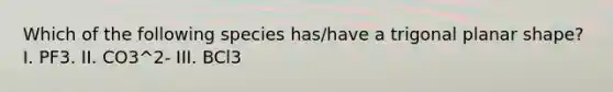 Which of the following species has/have a trigonal planar shape? I. PF3. II. CO3^2- III. BCl3