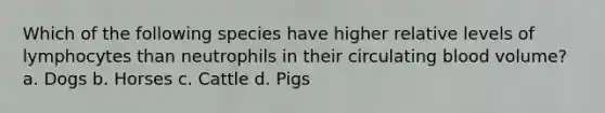 Which of the following species have higher relative levels of lymphocytes than neutrophils in their circulating blood volume? a. Dogs b. Horses c. Cattle d. Pigs