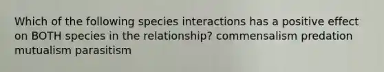 Which of the following species interactions has a positive effect on BOTH species in the relationship? commensalism predation mutualism parasitism