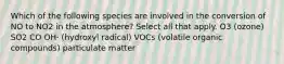 Which of the following species are involved in the conversion of NO to NO2 in the atmosphere? Select all that apply. O3 (ozone) SO2 CO OH⋅ (hydroxyl radical) VOCs (volatile organic compounds) particulate matter