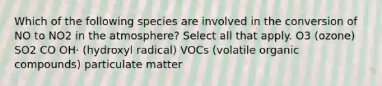 Which of the following species are involved in the conversion of NO to NO2 in the atmosphere? Select all that apply. O3 (ozone) SO2 CO OH⋅ (hydroxyl radical) VOCs (volatile organic compounds) particulate matter