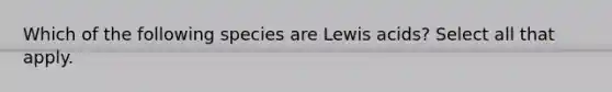 Which of the following species are Lewis acids? Select all that apply.