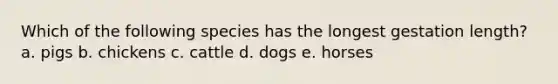 Which of the following species has the longest gestation length? a. pigs b. chickens c. cattle d. dogs e. horses