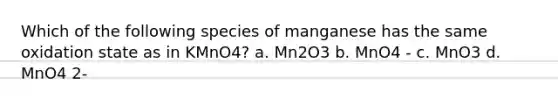 Which of the following species of manganese has the same oxidation state as in KMnO4? a. Mn2O3 b. MnO4 - c. MnO3 d. MnO4 2-