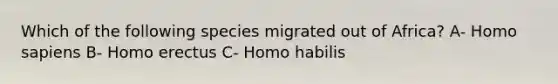 Which of the following species migrated out of Africa? A- Homo sapiens B- Homo erectus C- Homo habilis