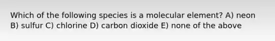 Which of the following species is a molecular element? A) neon B) sulfur C) chlorine D) carbon dioxide E) none of the above