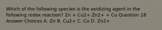 Which of the following species is the oxidizing agent in the following redox reaction? Zn + Cu2+ Zn2+ + Cu Question 18 Answer Choices A. Zn B. Cu2+ C. Cu D. Zn2+