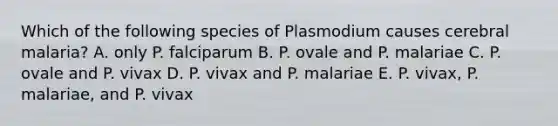 Which of the following species of Plasmodium causes cerebral malaria? A. only P. falciparum B. P. ovale and P. malariae C. P. ovale and P. vivax D. P. vivax and P. malariae E. P. vivax, P. malariae, and P. vivax