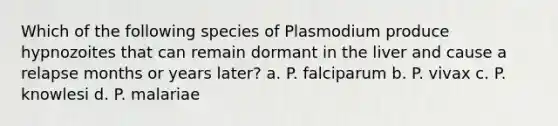 Which of the following species of Plasmodium produce hypnozoites that can remain dormant in the liver and cause a relapse months or years later? a. P. falciparum b. P. vivax c. P. knowlesi d. P. malariae