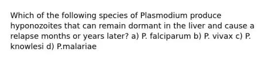 Which of the following species of Plasmodium produce hyponozoites that can remain dormant in the liver and cause a relapse months or years later? a) P. falciparum b) P. vivax c) P. knowlesi d) P.malariae