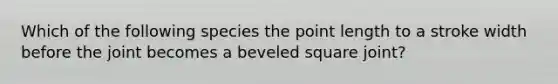 Which of the following species the point length to a stroke width before the joint becomes a beveled square joint?