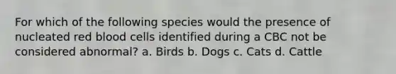 For which of the following species would the presence of nucleated red blood cells identified during a CBC not be considered abnormal? a. Birds b. Dogs c. Cats d. Cattle