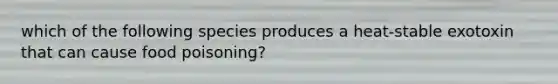 which of the following species produces a heat-stable exotoxin that can cause food poisoning?