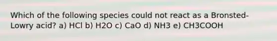 Which of the following species could not react as a Bronsted-Lowry acid? a) HCl b) H2O c) CaO d) NH3 e) CH3COOH