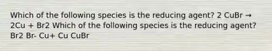 Which of the following species is the reducing agent? 2 CuBr → 2Cu + Br2 Which of the following species is the reducing agent? Br2 Br- Cu+ Cu CuBr