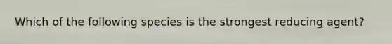 Which of the following species is the strongest reducing agent?