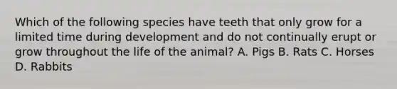 Which of the following species have teeth that only grow for a limited time during development and do not continually erupt or grow throughout the life of the animal? A. Pigs B. Rats C. Horses D. Rabbits