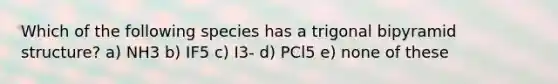 Which of the following species has a trigonal bipyramid structure? a) NH3 b) IF5 c) I3- d) PCl5 e) none of these