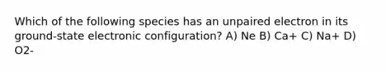 Which of the following species has an unpaired electron in its ground-state electronic configuration? A) Ne B) Ca+ C) Na+ D) O2-