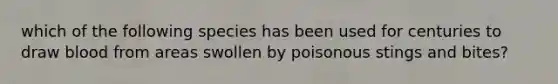 which of the following species has been used for centuries to draw blood from areas swollen by poisonous stings and bites?