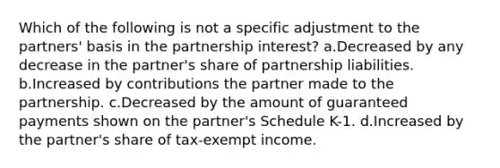 Which of the following is not a specific adjustment to the partners' basis in the partnership interest? a.Decreased by any decrease in the partner's share of partnership liabilities. b.Increased by contributions the partner made to the partnership. c.Decreased by the amount of guaranteed payments shown on the partner's Schedule K-1. d.Increased by the partner's share of tax-exempt income.