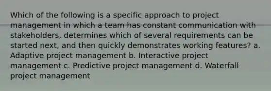 Which of the following is a specific approach to project management in which a team has constant communication with stakeholders, determines which of several requirements can be started next, and then quickly demonstrates working features? a. Adaptive project management b. Interactive project management c. Predictive project management d. Waterfall project management