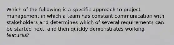 Which of the following is a specific approach to project management in which a team has constant communication with stakeholders and determines which of several requirements can be started next, and then quickly demonstrates working features?