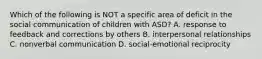 Which of the following is NOT a specific area of deficit in the social communication of children with ASD? A. response to feedback and corrections by others B. interpersonal relationships C. nonverbal communication D. social-emotional reciprocity