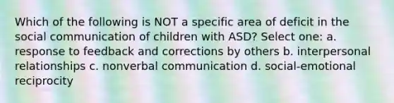 Which of the following is NOT a specific area of deficit in the social communication of children with ASD? Select one: a. response to feedback and corrections by others b. interpersonal relationships c. nonverbal communication d. social-emotional reciprocity