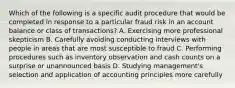 Which of the following is a specific audit procedure that would be completed in response to a particular fraud risk in an account balance or class of transactions? A. Exercising more professional skepticism B. Carefully avoiding conducting interviews with people in areas that are most susceptible to fraud C. Performing procedures such as inventory observation and cash counts on a surprise or unannounced basis D. Studying management's selection and application of accounting principles more carefully