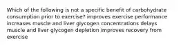 Which of the following is not a specific benefit of carbohydrate consumption prior to exercise? improves exercise performance increases muscle and liver glycogen concentrations delays muscle and liver glycogen depletion improves recovery from exercise