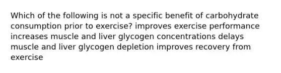 Which of the following is not a specific benefit of carbohydrate consumption prior to exercise? improves exercise performance increases muscle and liver glycogen concentrations delays muscle and liver glycogen depletion improves recovery from exercise