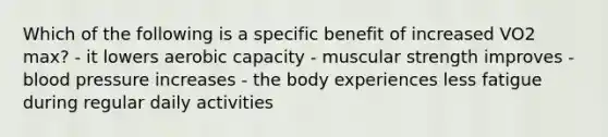 Which of the following is a specific benefit of increased VO2 max? - it lowers aerobic capacity - muscular strength improves - blood pressure increases - the body experiences less fatigue during regular daily activities