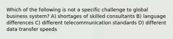 Which of the following is not a specific challenge to global business system? A) shortages of skilled consultants B) language differences C) different telecommunication standards D) different data transfer speeds