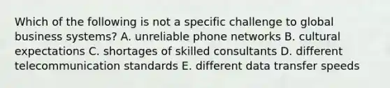 Which of the following is not a specific challenge to global business systems? A. unreliable phone networks B. cultural expectations C. shortages of skilled consultants D. different telecommunication standards E. different data transfer speeds