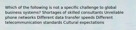 Which of the following is not a specific challenge to global business systems? Shortages of skilled consultants Unreliable phone networks Different data transfer speeds Different telecommunication standards Cultural expectations