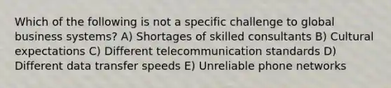 Which of the following is not a specific challenge to global business systems? A) Shortages of skilled consultants B) Cultural expectations C) Different telecommunication standards D) Different data transfer speeds E) Unreliable phone networks