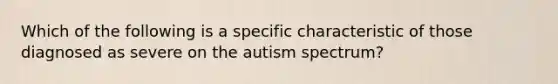 Which of the following is a specific characteristic of those diagnosed as severe on the autism spectrum?