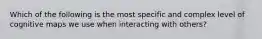 Which of the following is the most specific and complex level of cognitive maps we use when interacting with others?