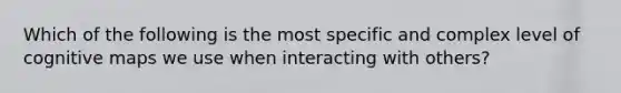 Which of the following is the most specific and complex level of cognitive maps we use when interacting with others?