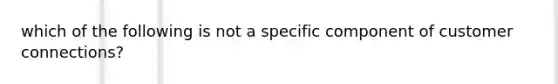 which of the following is not a specific component of customer connections?